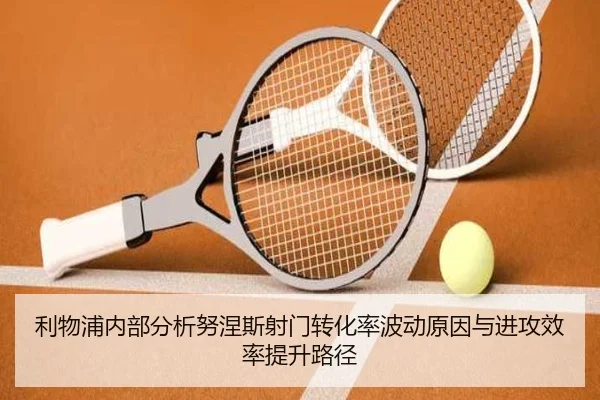 利物浦内部分析努涅斯射门转化率波动原因与进攻效率提升路径 - leyu