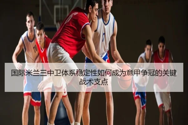 国际米兰三中卫体系稳定性如何成为意甲争冠的关键战术支点