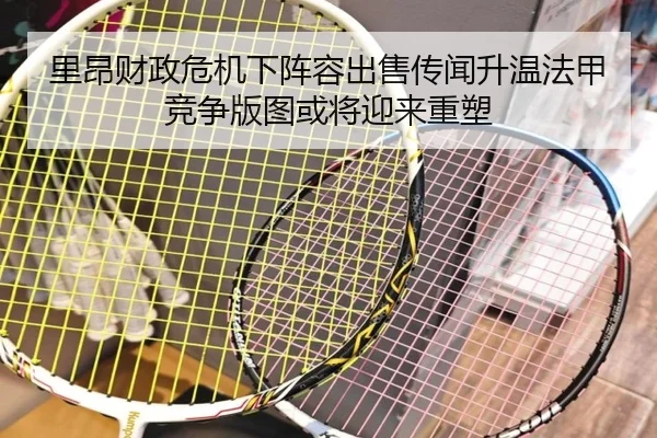 里昂财政危机下阵容出售传闻升温法甲竞争版图或将迎来重塑 - leyu