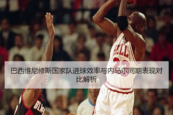 巴西维尼修斯国家队进球效率与内马尔同期表现对比解析 - leyu