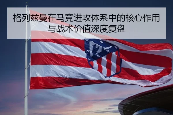 格列兹曼在马竞进攻体系中的核心作用与战术价值深度复盘 - leyu