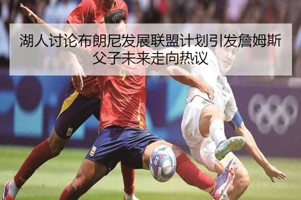 湖人讨论布朗尼发展联盟计划引发詹姆斯父子未来走向热议 - leyu