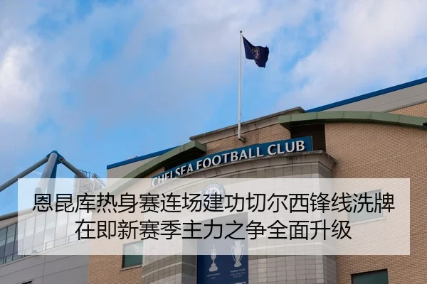 恩昆库热身赛连场建功切尔西锋线洗牌在即新赛季主力之争全面升级 - leyu